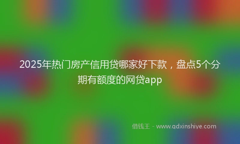2025年热门房产信用贷哪家好下款，盘点5个分期有额度的网贷app