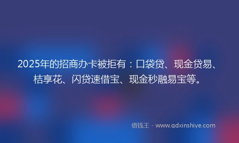 2025年的招商办卡被拒有：口袋贷、现金贷易、桔享花、闪贷速借宝、现金秒融易宝等。