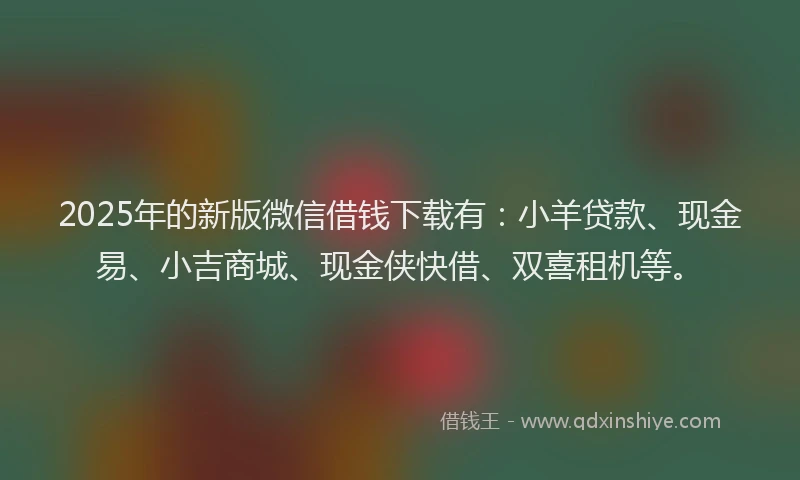 2025年的新版微信借钱下载有：小羊贷款、现金易、小吉商城、现金侠快借、双喜租机等。