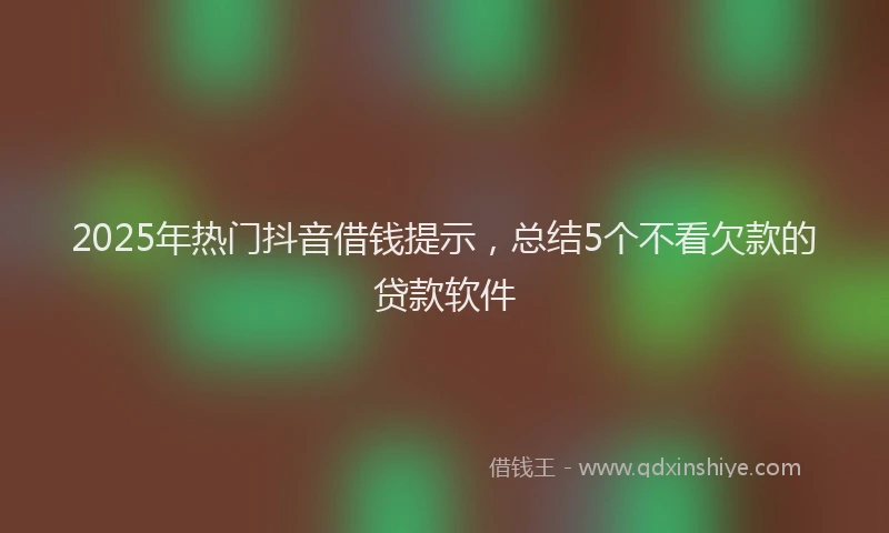 2025年热门抖音借钱提示，总结5个不看欠款的贷款软件