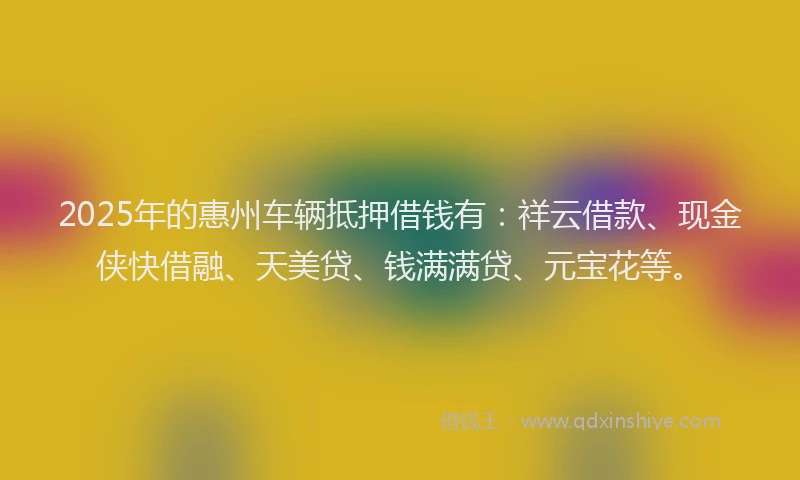 2025年的惠州车辆抵押借钱有：祥云借款、现金侠快借融、天美贷、钱满满贷、元宝花等。