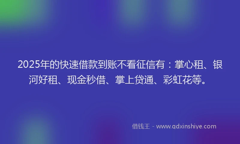 2025年的快速借款到账不看征信有：掌心租、银河好租、现金秒借、掌上贷通、彩虹花等。
