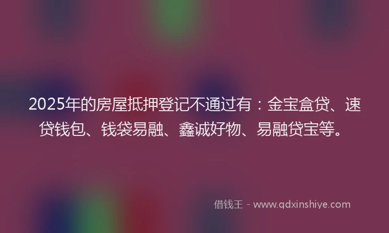 2025年的房屋抵押登记不通过有：金宝盒贷、速贷钱包、钱袋易融、鑫诚好物、易融贷宝等。