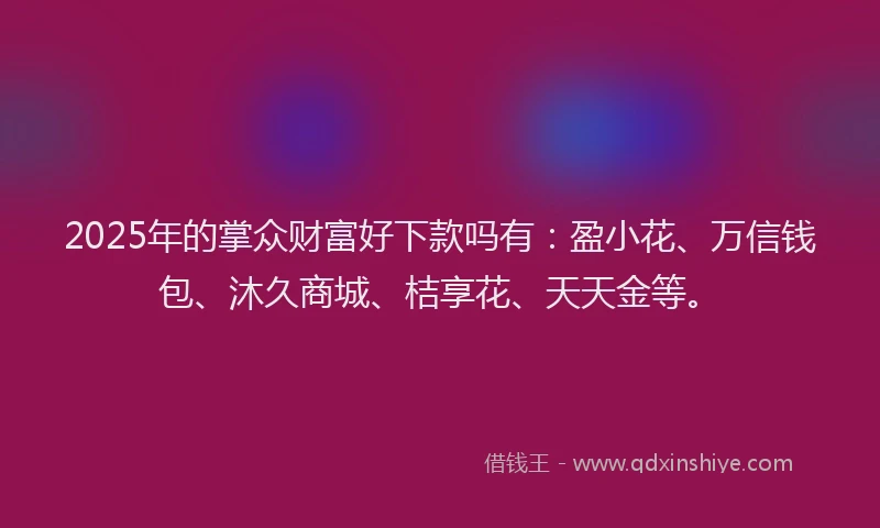 2025年的掌众财富好下款吗有：盈小花、万信钱包、沐久商城、桔享花、天天金等。