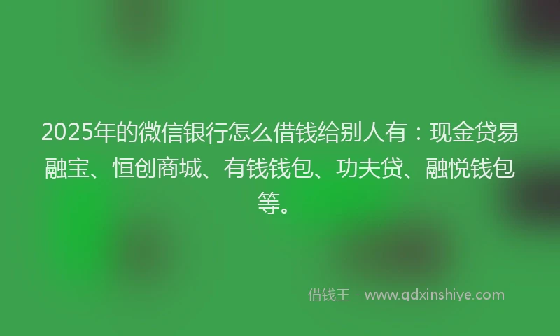 2025年的微信银行怎么借钱给别人有：现金贷易融宝、恒创商城、有钱钱包、功夫贷、融悦钱包等。