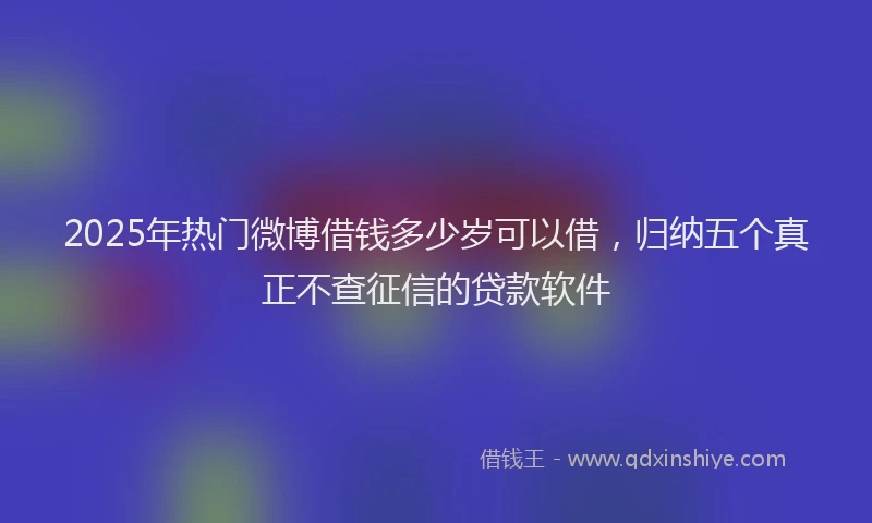 2025年热门微博借钱多少岁可以借，归纳五个真正不查征信的贷款软件