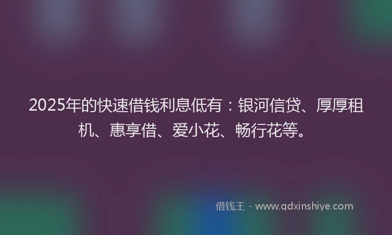 2025年的快速借钱利息低有：银河信贷、厚厚租机、惠享借、爱小花、畅行花等。