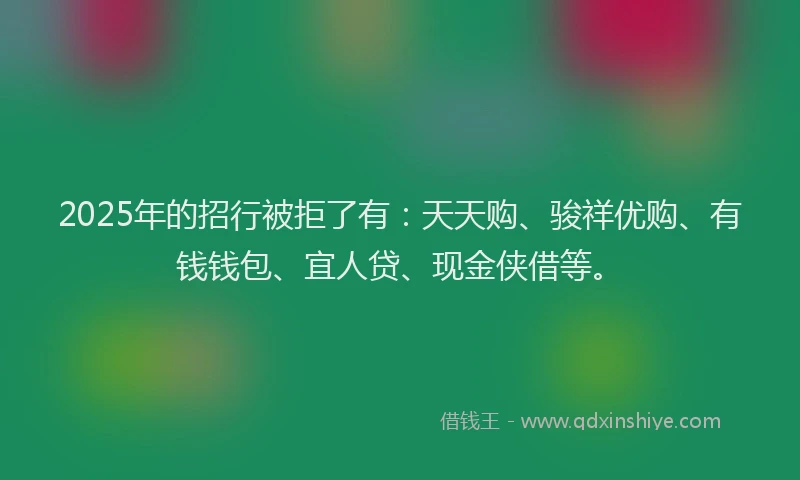 2025年的招行被拒了有：天天购、骏祥优购、有钱钱包、宜人贷、现金侠借等。