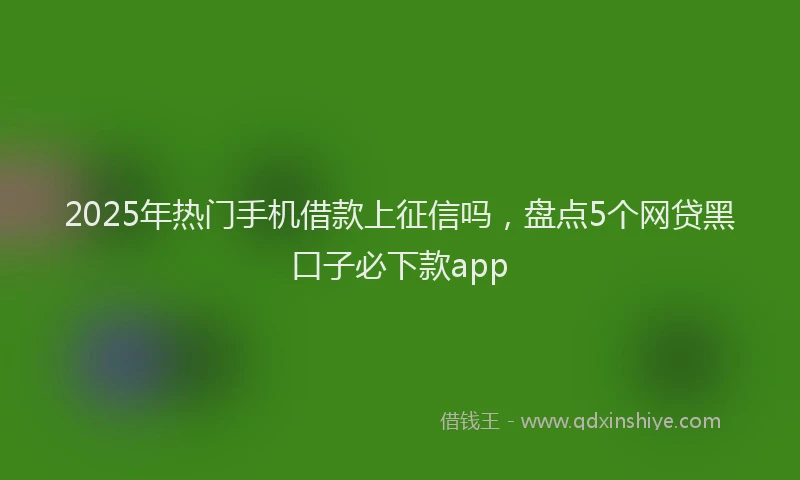 2025年热门手机借款上征信吗，盘点5个网贷黑口子必下款app
