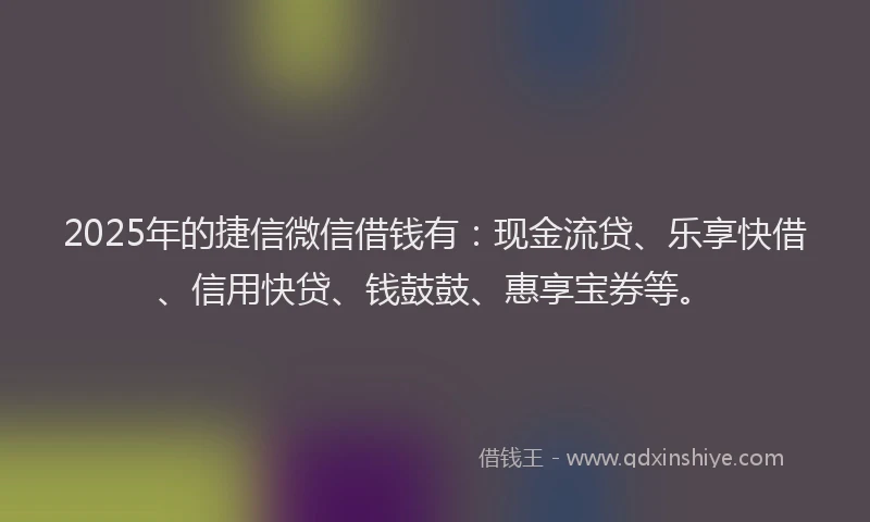 2025年的捷信微信借钱有：现金流贷、乐享快借、信用快贷、钱鼓鼓、惠享宝券等。