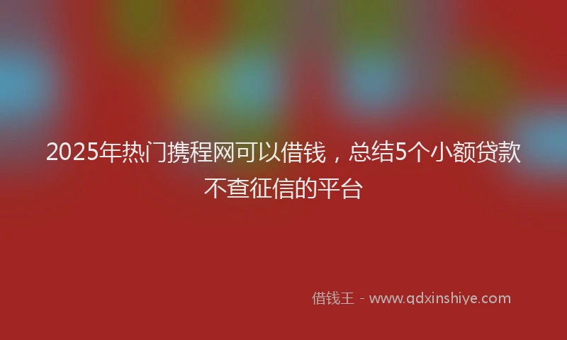2025年热门携程网可以借钱，总结5个小额贷款不查征信的平台