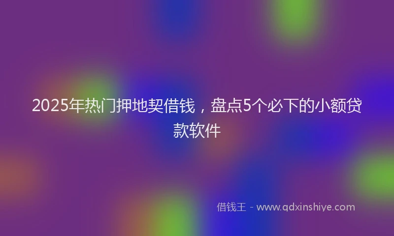 2025年热门押地契借钱，盘点5个必下的小额贷款软件