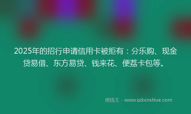 2025年的招行申请信用卡被拒有：分乐购、现金贷易借、东方易贷、钱来花、便荔卡包等。