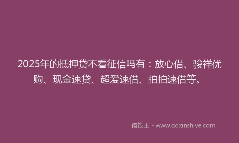 2025年的抵押贷不看征信吗有：放心借、骏祥优购、现金速贷、超爱速借、拍拍速借等。