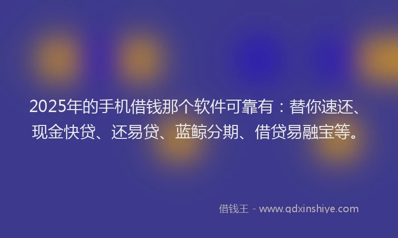 2025年的手机借钱那个软件可靠有：替你速还、现金快贷、还易贷、蓝鲸分期、借贷易融宝等。