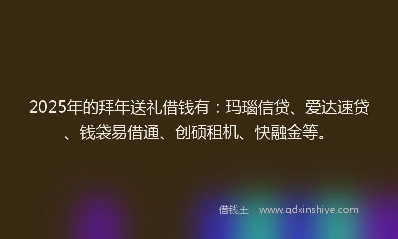 2025年的拜年送礼借钱有：玛瑙信贷、爱达速贷、钱袋易借通、创硕租机、快融金等。