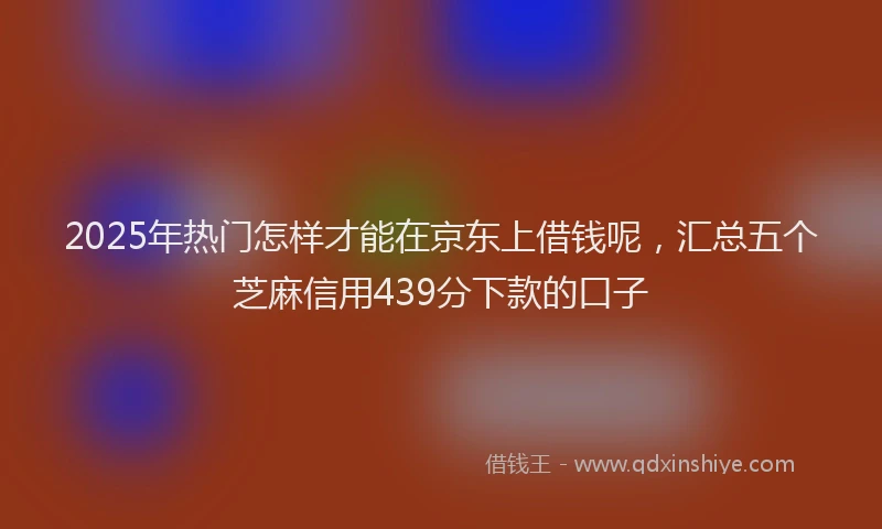 2025年热门怎样才能在京东上借钱呢，汇总五个芝麻信用439分下款的口子