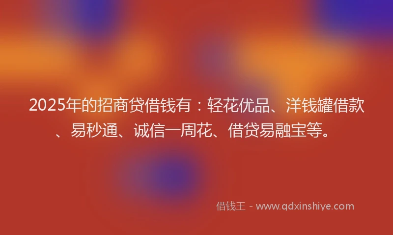 2025年的招商贷借钱有：轻花优品、洋钱罐借款、易秒通、诚信一周花、借贷易融宝等。