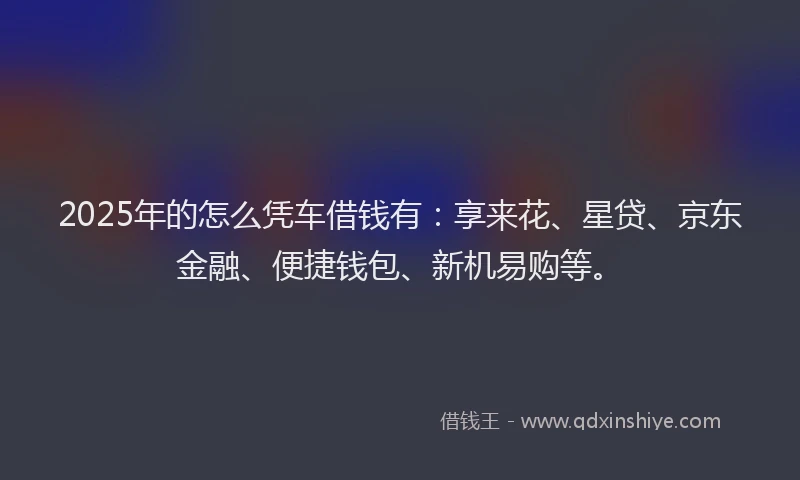 2025年的怎么凭车借钱有：享来花、星贷、京东金融、便捷钱包、新机易购等。