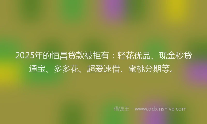 2025年的恒昌贷款被拒有：轻花优品、现金秒贷通宝、多多花、超爱速借、蜜桃分期等。