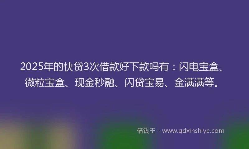 2025年的快贷3次借款好下款吗有：闪电宝盒、微粒宝盒、现金秒融、闪贷宝易、金满满等。