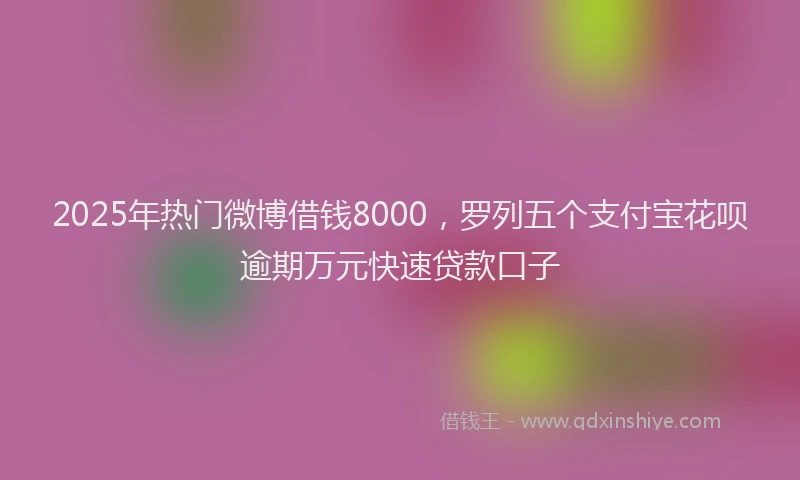 2025年热门微博借钱8000，罗列五个支付宝花呗逾期万元快速贷款口子