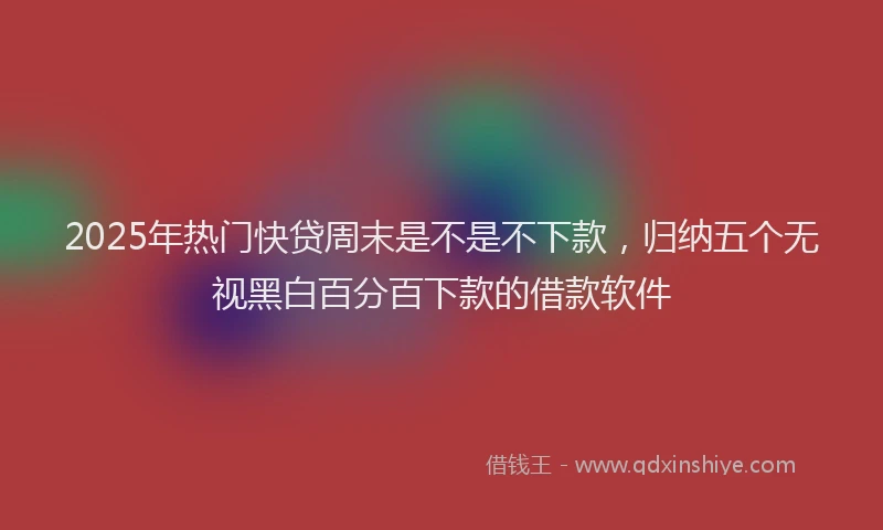 2025年热门快贷周末是不是不下款，归纳五个无视黑白百分百下款的借款软件