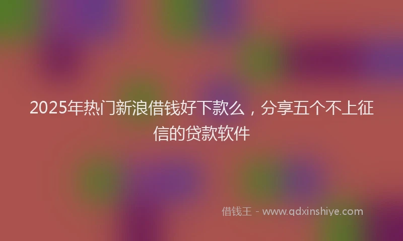 2025年热门新浪借钱好下款么，分享五个不上征信的贷款软件