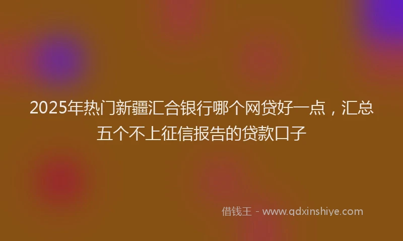 2025年热门新疆汇合银行哪个网贷好一点，汇总五个不上征信报告的贷款口子