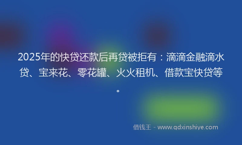 2025年的快贷还款后再贷被拒有：滴滴金融滴水贷、宝来花、零花罐、火火租机、借款宝快贷等。