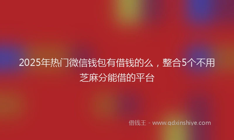 2025年热门微信钱包有借钱的么，整合5个不用芝麻分能借的平台