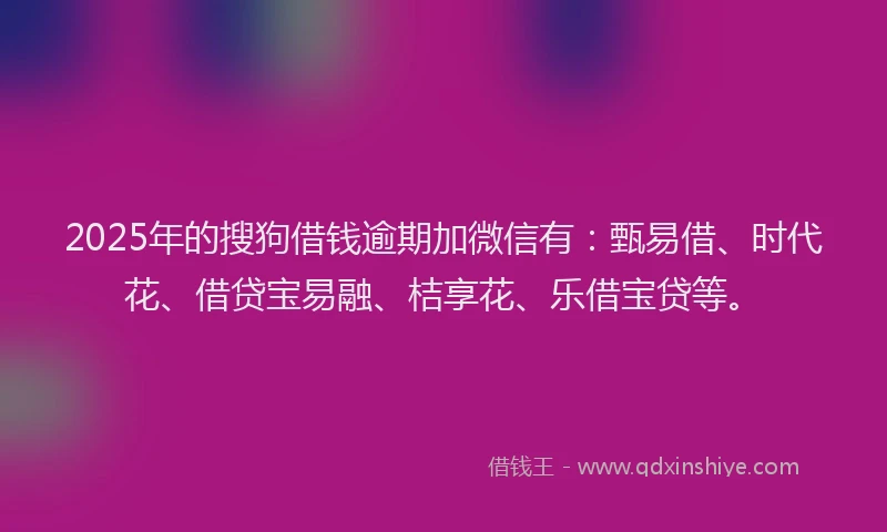 2025年的搜狗借钱逾期加微信有：甄易借、时代花、借贷宝易融、桔享花、乐借宝贷等。