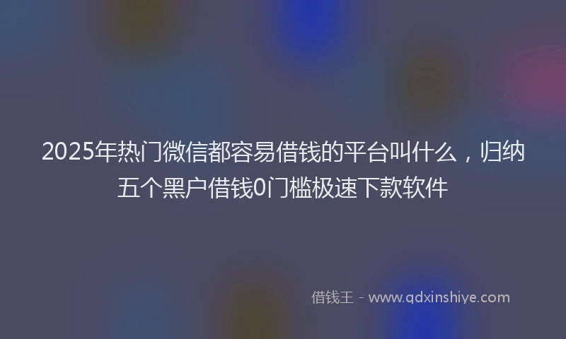 2025年热门微信都容易借钱的平台叫什么，归纳五个黑户借钱0门槛极速下款软件