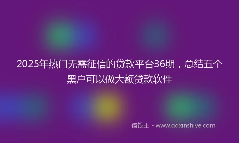2025年热门无需征信的贷款平台36期，总结五个黑户可以做大额贷款软件