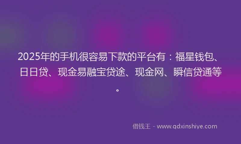 2025年的手机很容易下款的平台有：福星钱包、日日贷、现金易融宝贷途、现金网、瞬信贷通等。