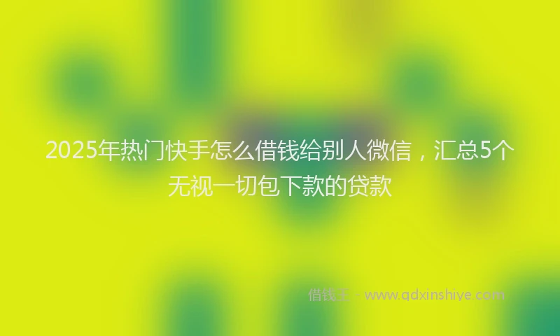 2025年热门快手怎么借钱给别人微信，汇总5个无视一切包下款的贷款
