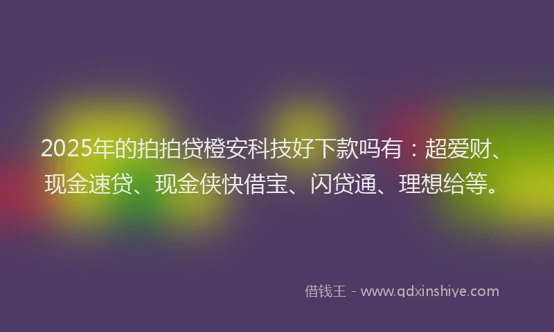 2025年的拍拍贷橙安科技好下款吗有：超爱财、现金速贷、现金侠快借宝、闪贷通、理想给等。