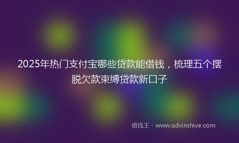 2025年热门支付宝哪些贷款能借钱，梳理五个摆脱欠款束缚贷款新口子