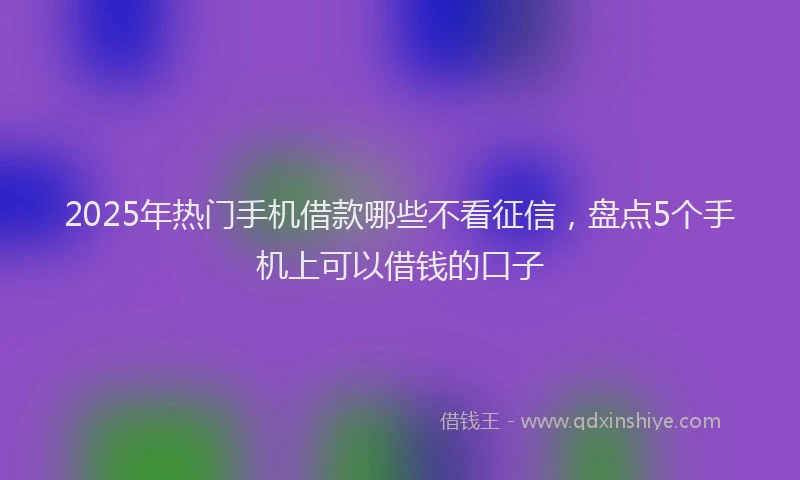 2025年热门手机借款哪些不看征信，盘点5个手机上可以借钱的口子