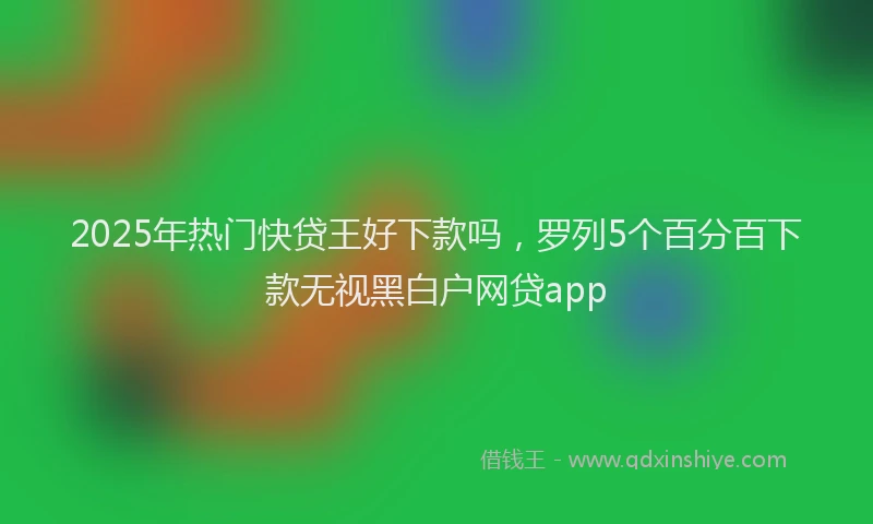 2025年热门快贷王好下款吗，罗列5个百分百下款无视黑白户网贷app