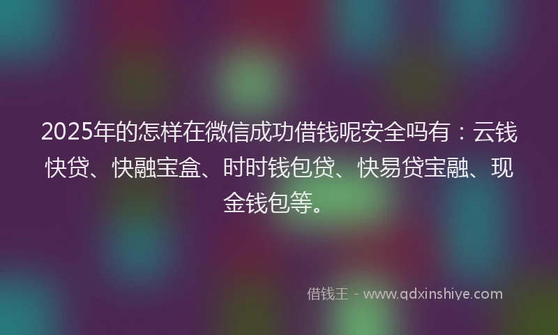 2025年的怎样在微信成功借钱呢安全吗有：云钱快贷、快融宝盒、时时钱包贷、快易贷宝融、现金钱包等。