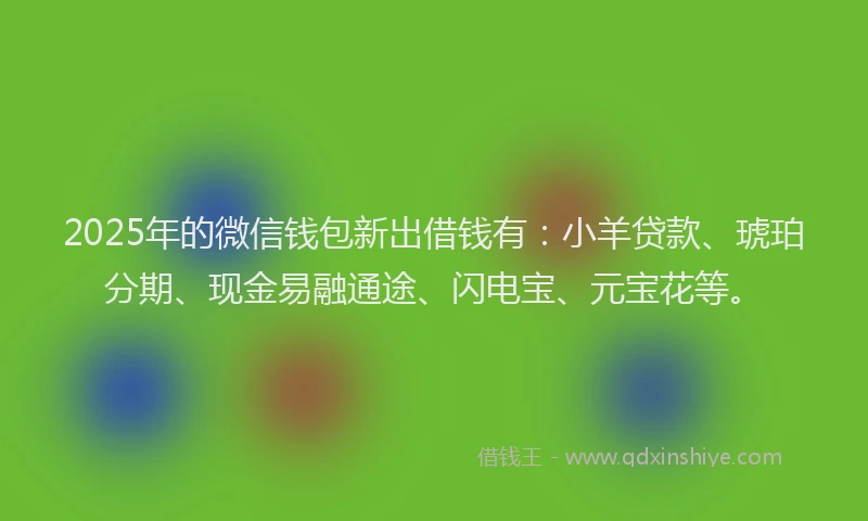 2025年的微信钱包新出借钱有：小羊贷款、琥珀分期、现金易融通途、闪电宝、元宝花等。