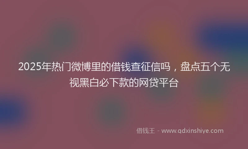 2025年热门微博里的借钱查征信吗，盘点五个无视黑白必下款的网贷平台