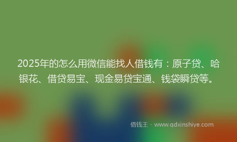 2025年的怎么用微信能找人借钱有：原子贷、哈银花、借贷易宝、现金易贷宝通、钱袋瞬贷等。
