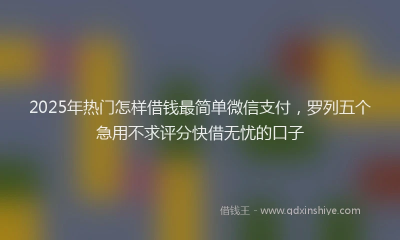 2025年热门怎样借钱最简单微信支付，罗列五个急用不求评分快借无忧的口子