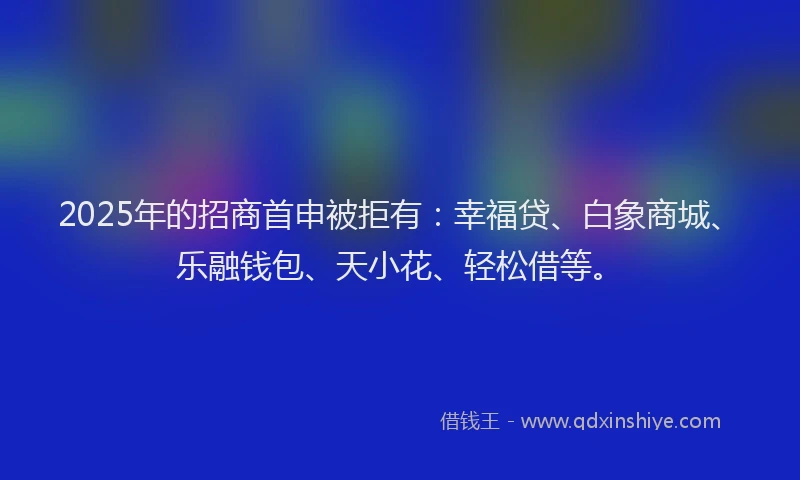 2025年的招商首申被拒有：幸福贷、白象商城、乐融钱包、天小花、轻松借等。