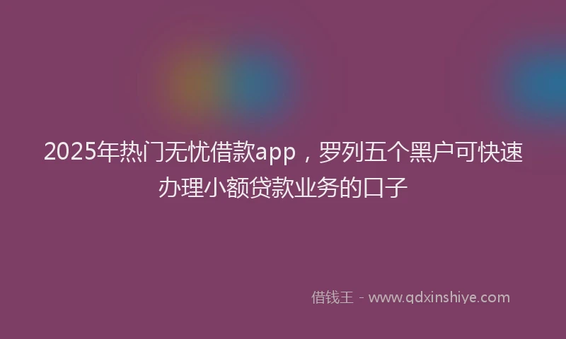 2025年热门无忧借款app，罗列五个黑户可快速办理小额贷款业务的口子