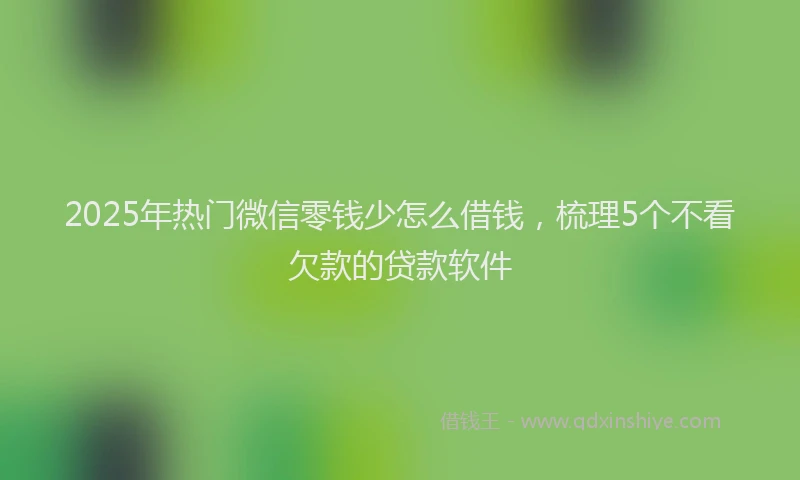 2025年热门微信零钱少怎么借钱，梳理5个不看欠款的贷款软件
