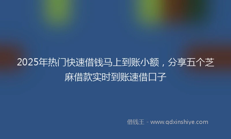 2025年热门快速借钱马上到账小额，分享五个芝麻借款实时到账速借口子