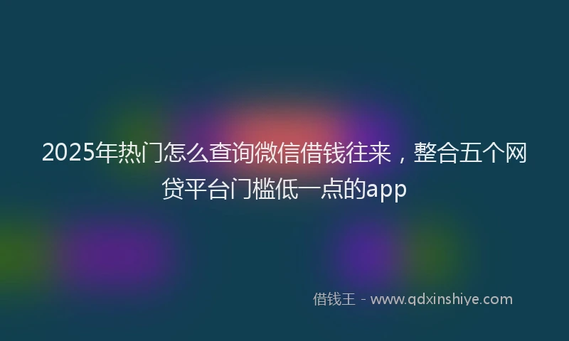 2025年热门怎么查询微信借钱往来，整合五个网贷平台门槛低一点的app